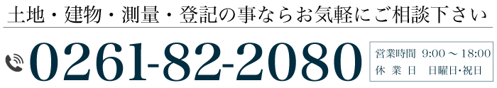 土地・建物・測量・登記の事ならお気軽にご相談下さい 電話番号 0261-82-2080 営業時間 9:00～18:00 休  業  日    日曜日・祝日